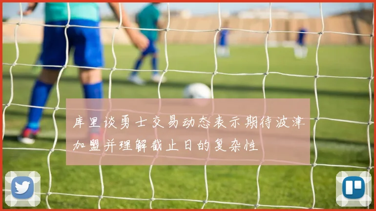 库里谈勇士交易动态表示期待波津加盟并理解截止日的复杂性