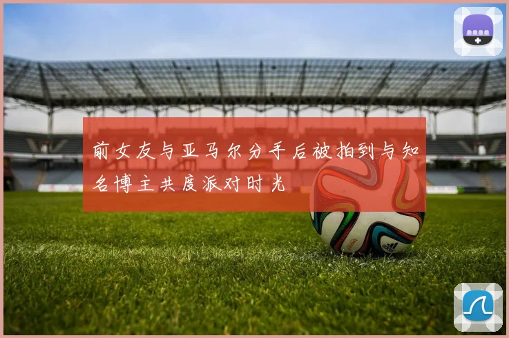 前女友与亚马尔分手后被拍到与知名博主共度派对时光