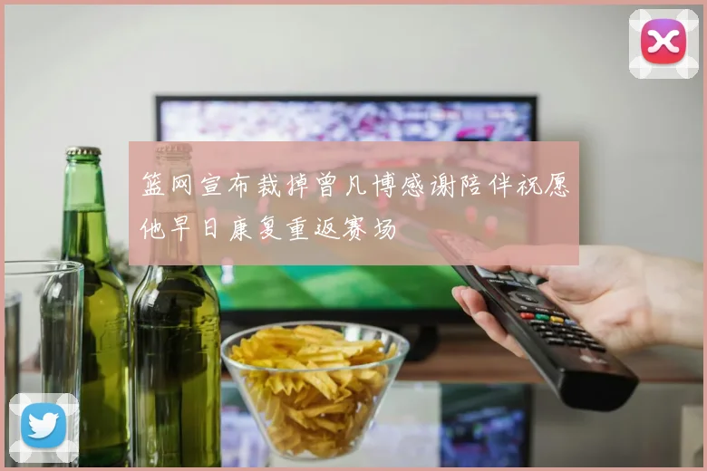篮网宣布裁掉曾凡博感谢陪伴祝愿他早日康复重返赛场