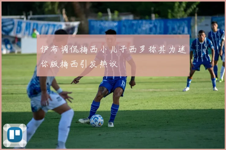 伊布调侃梅西小儿子西罗称其为迷你版梅西引发热议
