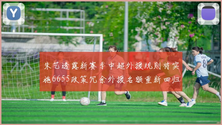朱艺透露新赛季中超外援规则将实施6655政策冗余外援名额重新回归球队配置