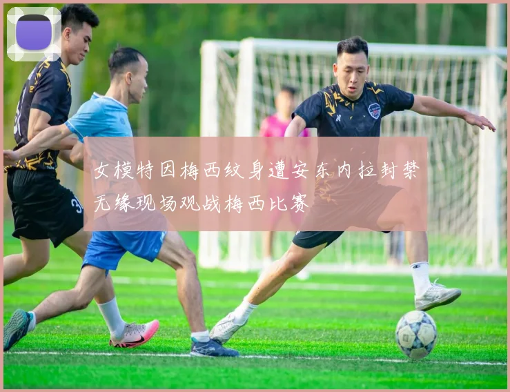 女模特因梅西纹身遭安东内拉封禁无缘现场观战梅西比赛