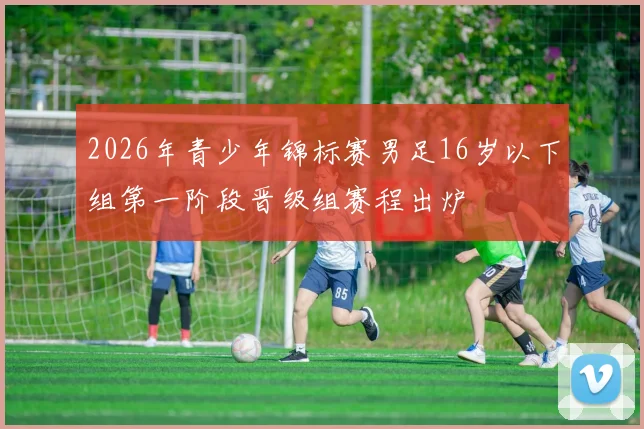 2026年青少年锦标赛男足16岁以下组第一阶段晋级组赛程出炉