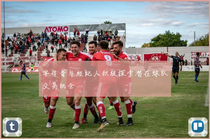 字母哥与经纪人积极探索潜在球队交易机会