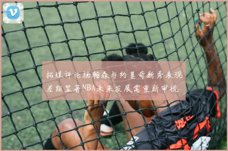 拓媒评论杨瀚森与约基奇新秀表现差距显著NBA未来发展需重新审视