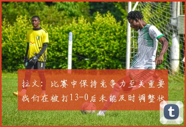 拉文：比赛中保持竞争力至关重要我们在被打13-0后未能及时调整状态