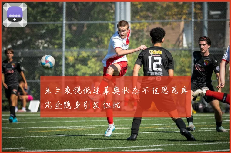 米兰表现低迷莱奥状态不佳恩昆库完全隐身引发担忧