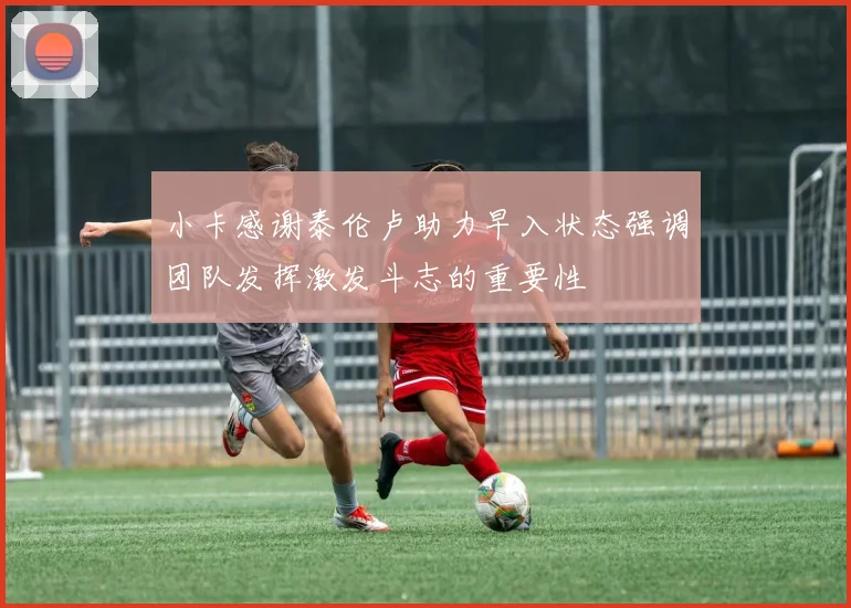 小卡感谢泰伦卢助力早入状态强调团队发挥激发斗志的重要性