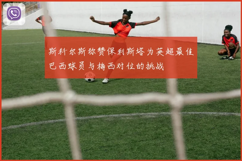 斯科尔斯称赞保利斯塔为英超最佳巴西球员与梅西对位的挑战