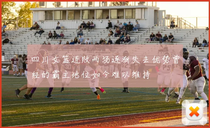 四川女篮连败两场逐渐失去优势曾经的霸主地位如今难以维持