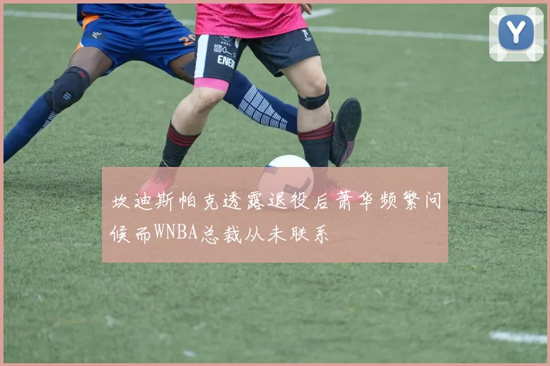 坎迪斯帕克透露退役后萧华频繁问候而WNBA总裁从未联系