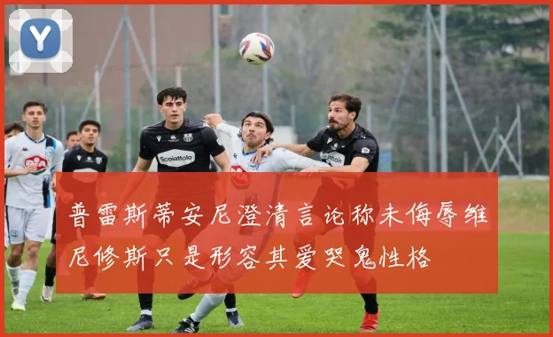 普雷斯蒂安尼澄清言论称未侮辱维尼修斯只是形容其爱哭鬼性格
