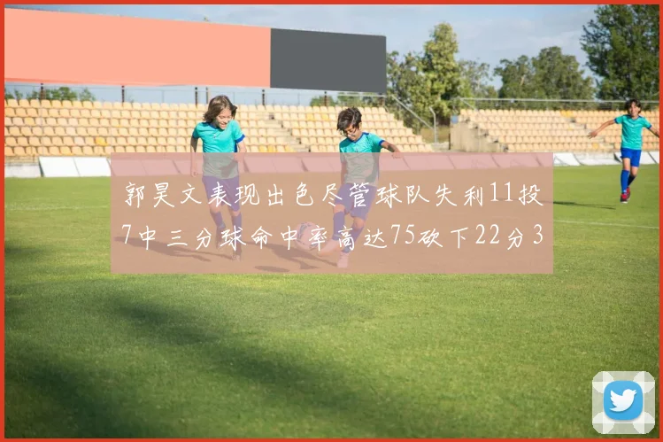 郭昊文表现出色尽管球队失利11投7中三分球命中率高达75砍下22分3篮板3助攻