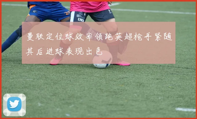 曼联定位球效率领跑英超枪手紧随其后进球表现出色