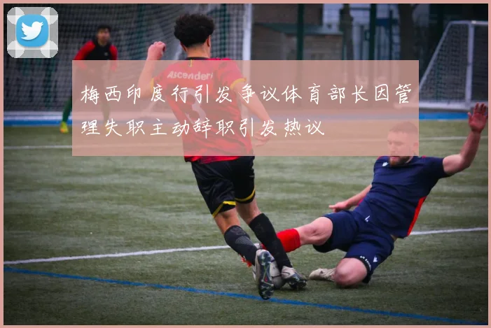 梅西印度行引发争议体育部长因管理失职主动辞职引发热议