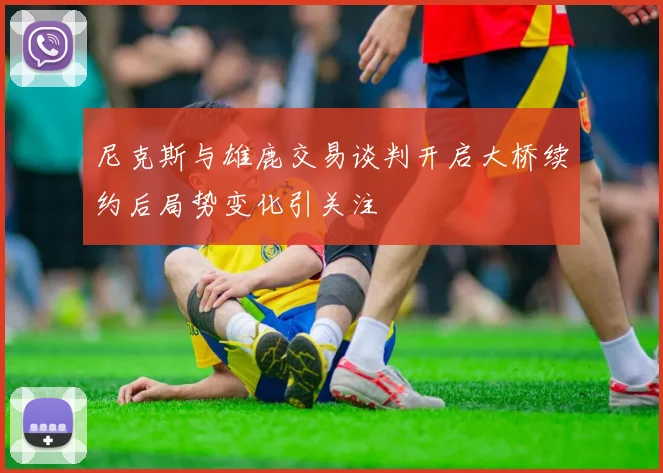 尼克斯与雄鹿交易谈判开启大桥续约后局势变化引关注