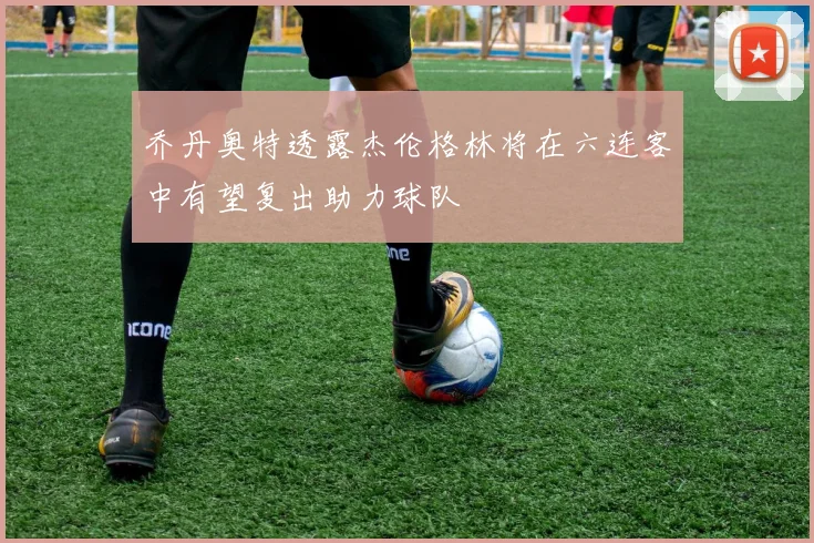 乔丹奥特透露杰伦格林将在六连客中有望复出助力球队