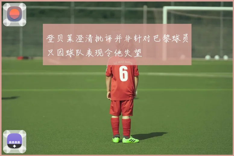 登贝莱澄清批评并非针对巴黎球员只因球队表现令他失望