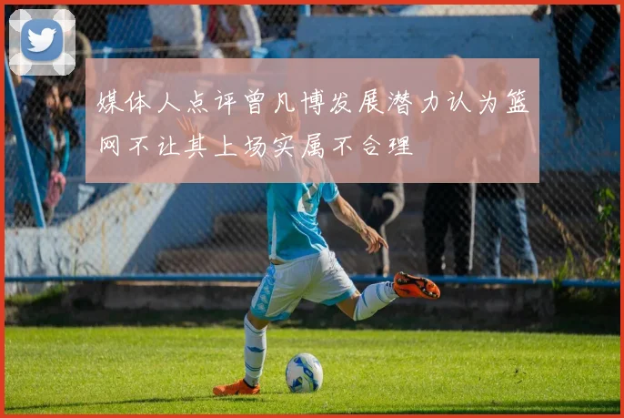 媒体人点评曾凡博发展潜力认为篮网不让其上场实属不合理