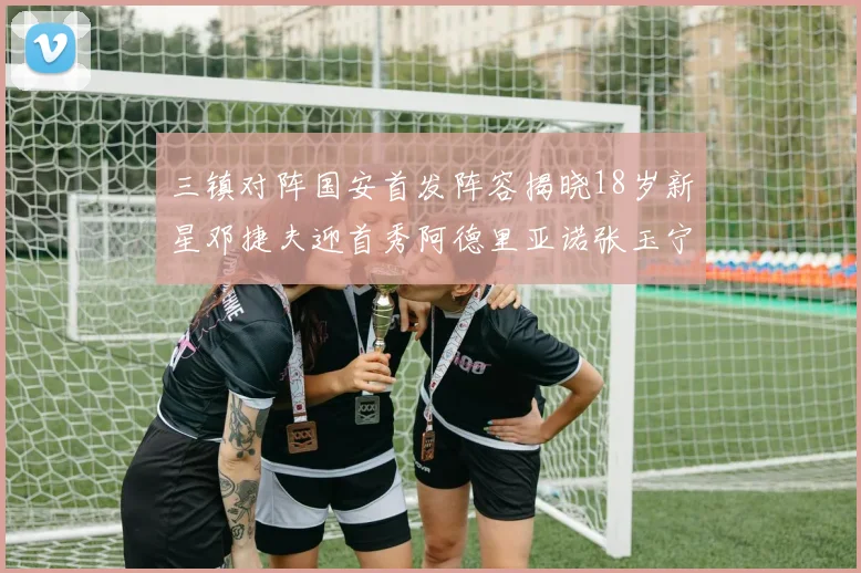 三镇对阵国安首发阵容揭晓18岁新星邓捷夫迎首秀阿德里亚诺张玉宁领衔出战