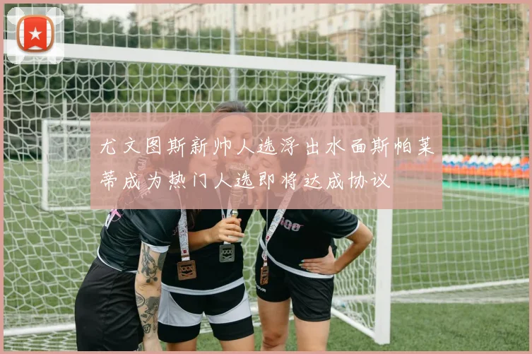 尤文图斯新帅人选浮出水面斯帕莱蒂成为热门人选即将达成协议