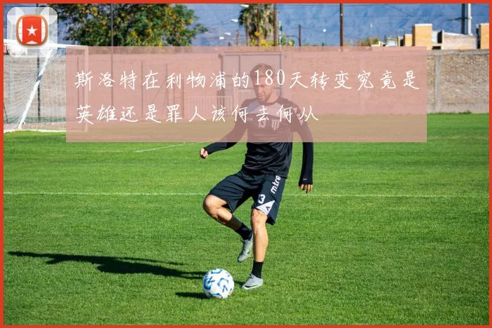 斯洛特在利物浦的180天转变究竟是英雄还是罪人该何去何从