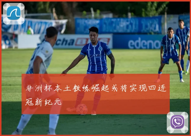 非洲杯本土教练崛起或将实现四连冠新纪元