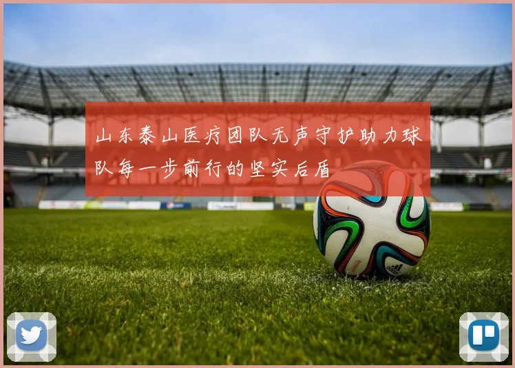 山东泰山医疗团队无声守护助力球队每一步前行的坚实后盾