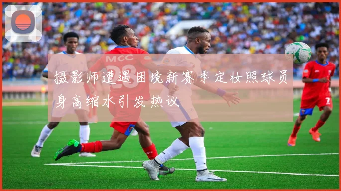 摄影师遭遇困境新赛季定妆照球员身高缩水引发热议