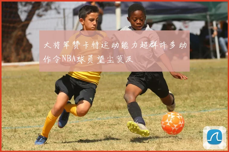 大将军赞卡特运动能力超群许多动作令NBA球员望尘莫及