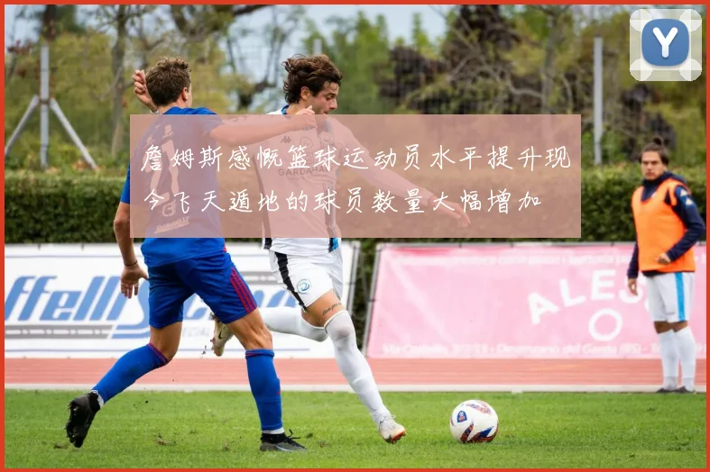 詹姆斯感慨篮球运动员水平提升现今飞天遁地的球员数量大幅增加