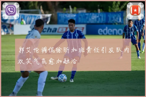 郭艾伦调侃徐昕加班责任引发队内欢笑气氛愈加融洽