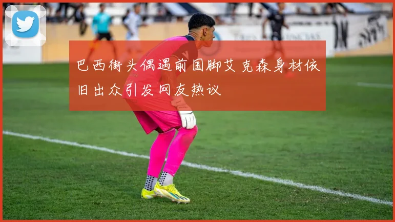 巴西街头偶遇前国脚艾克森身材依旧出众引发网友热议