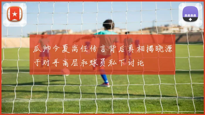 瓜帅今夏离任传言背后真相揭晓源于对手高层和球员私下讨论